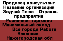 Продавец-консультант › Название организации ­ Зодчий-Плюс › Отрасль предприятия ­ Розничная торговля › Минимальный оклад ­ 17 000 - Все города Работа » Вакансии   . Нижегородская обл.,Саров г.